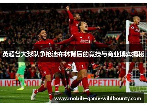 英超各大球队争抢迪布林背后的竞技与商业博弈揭秘 英超各大球队争抢迪布林背后的竞技与商业博弈揭秘