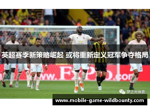英超赛季新策略崛起 或将重新定义冠军争夺格局 英超赛季新策略崛起 或将重新定义冠军争夺格局