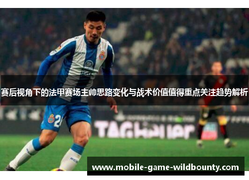 赛后视角下的法甲赛场主帅思路变化与战术价值值得重点关注趋势解析