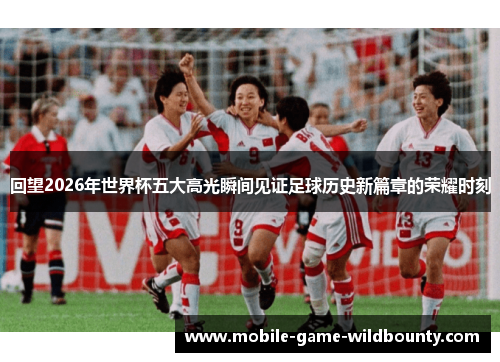 回望2026年世界杯五大高光瞬间见证足球历史新篇章的荣耀时刻