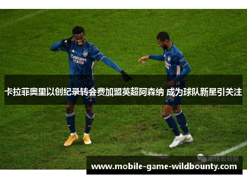 卡拉菲奥里以创纪录转会费加盟英超阿森纳 成为球队新星引关注