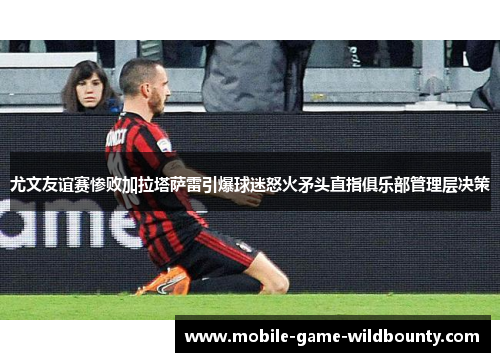 尤文友谊赛惨败加拉塔萨雷引爆球迷怒火矛头直指俱乐部管理层决策