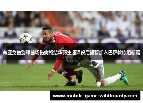 蒂亚戈告别绿茵场伤病终结华丽生涯退役后短暂加入巴萨教练组新篇