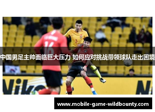 中国男足主帅面临巨大压力 如何应对挑战带领球队走出困境