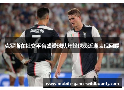 克罗斯在社交平台盛赞球队年轻球员近期表现回暖 克罗斯在社交平台盛赞球队年轻球员近期表现回暖