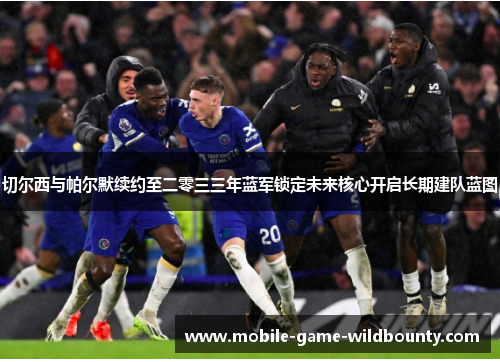 切尔西与帕尔默续约至二零三三年蓝军锁定未来核心开启长期建队蓝图 切尔西与帕尔默续约至二零三三年蓝军锁定未来核心开启长期建队蓝图