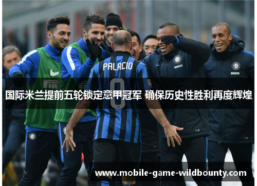 国际米兰提前五轮锁定意甲冠军 确保历史性胜利再度辉煌